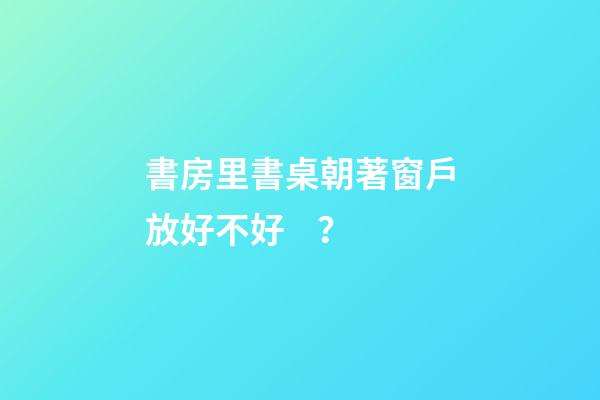 書房里書桌朝著窗戶放好不好？